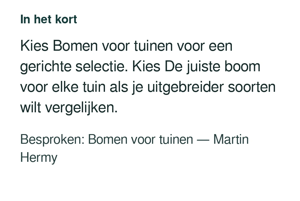 Kies Bomen voor tuinen voor een gerichte selectie. Kies De juiste boom voor elke tuin als je uitgebreider soorten wilt vergelijken. Besproken: Bomen voor tuinen — Martin Hermy.