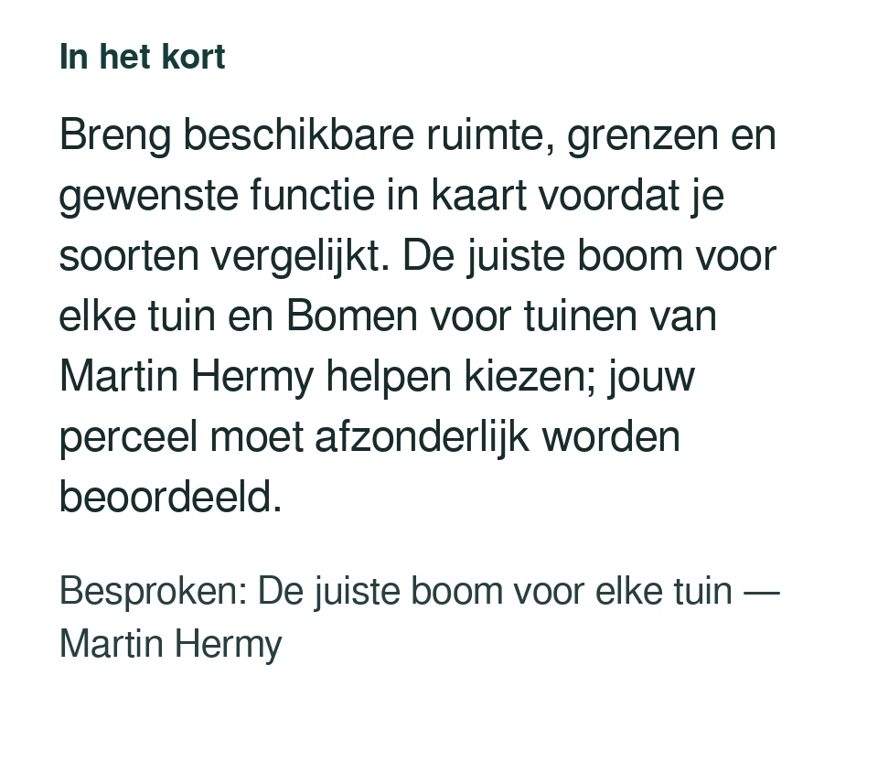 Breng beschikbare ruimte, grenzen en gewenste functie in kaart voordat je soorten vergelijkt. De juiste boom voor elke tuin en Bomen voor tuinen van Martin Hermy helpen kiezen; jouw perceel moet afzonderlijk worden beoordeeld. Besproken: De juiste boom voor elke tuin — Martin Hermy.