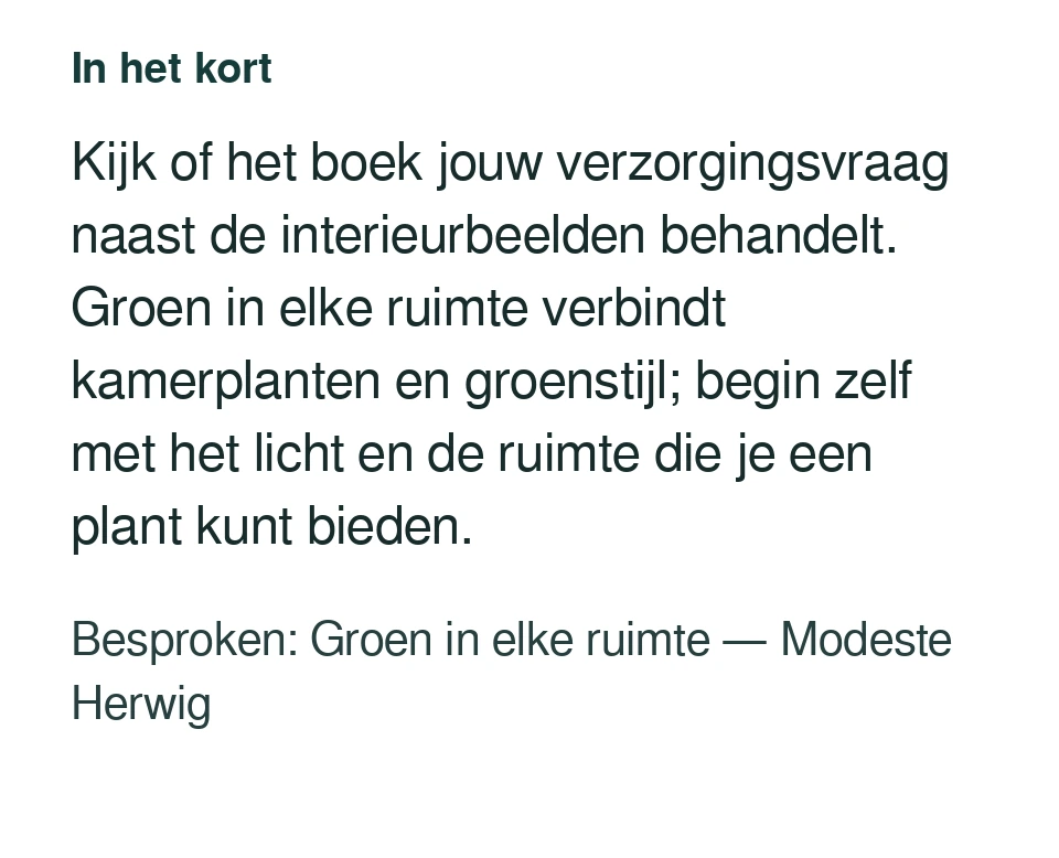 Kijk of het boek jouw verzorgingsvraag naast de interieurbeelden behandelt. Groen in elke ruimte verbindt kamerplanten en groenstijl; begin zelf met het licht en de ruimte die je een plant kunt bieden. Besproken: Groen in elke ruimte — Modeste Herwig.