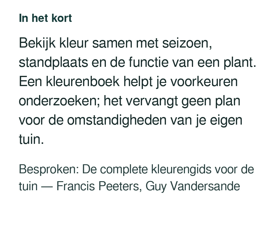 Bekijk kleur samen met seizoen, standplaats en de functie van een plant. Een kleurenboek helpt je voorkeuren onderzoeken; het vervangt geen plan voor de omstandigheden van je eigen tuin. Besproken: De complete kleurengids voor de tuin — Francis Peeters, Guy Vandersande.