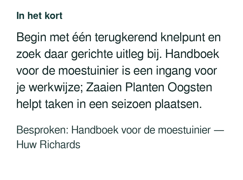 Begin met één terugkerend knelpunt en zoek daar gerichte uitleg bij. Handboek voor de moestuinier is een ingang voor je werkwijze; Zaaien Planten Oogsten helpt taken in een seizoen plaatsen. Besproken: Handboek voor de moestuinier — Huw Richards.