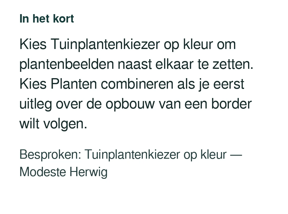 Kies Tuinplantenkiezer op kleur om plantenbeelden naast elkaar te zetten. Kies Planten combineren als je eerst uitleg over de opbouw van een border wilt volgen. Besproken: Tuinplantenkiezer op kleur — Modeste Herwig.