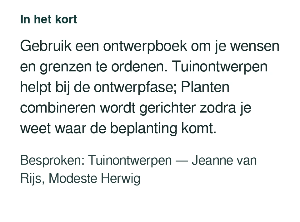 Gebruik een ontwerpboek om je wensen en grenzen te ordenen. Tuinontwerpen helpt bij de ontwerpfase; Planten combineren wordt gerichter zodra je weet waar de beplanting komt. Besproken: Tuinontwerpen — Jeanne van Rijs, Modeste Herwig.