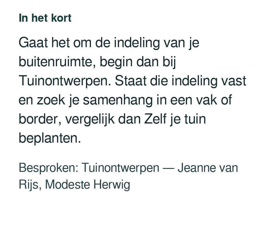 Gaat het om de indeling van je buitenruimte, begin dan bij Tuinontwerpen. Staat die indeling vast en zoek je samenhang in een vak of border, vergelijk dan Zelf je tuin beplanten. Besproken: Tuinontwerpen — Jeanne van Rijs, Modeste Herwig.